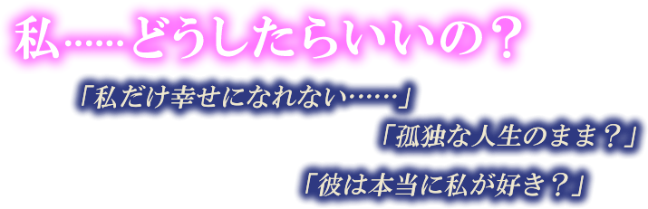 私……どうしたらいいの？　「私だけ幸せになれない……」　「孤独な人生のまま？」　「彼は本当に私が好き？」