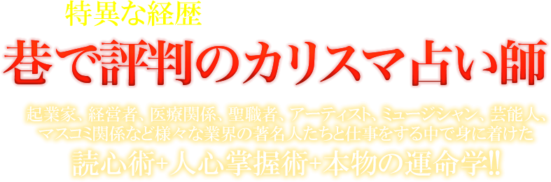 特異な経歴で得た経験を強みとする　巷で評判のカリスマ占い師　起業家、経営者、医療関係、聖職者、アーティスト、ミュージシャン、芸能人、マスコミ関係など様々な業界の著名人たちと仕事をする中で身に着けた読心術+人心掌握術+本物の運命学!!