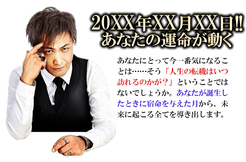 20XX年XX月XX日!!　あなたの運命が動く　あなたにとって今一番気になること……そう「人生の転機はいつ訪れるのか？」ということではないでしょうか。あなたが誕生した時に宿命を与えた月から、未来に起こる全てを導きだします。